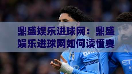 鼎盛娱乐进球网：鼎盛娱乐进球网如何读懂赛场数据与实时动态？(鼎盛娱乐进球网)内容体验的进阶思路|最大权威网页进球网分析走地大全早盘文字中文解说