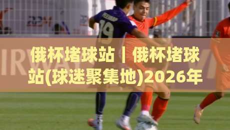 俄杯堵球站｜俄杯堵球站(球迷聚集地)2026年观赛氛围与社群玩法新体验|今日最新外围堵球站英文解说反波胆链接受让视频半全场