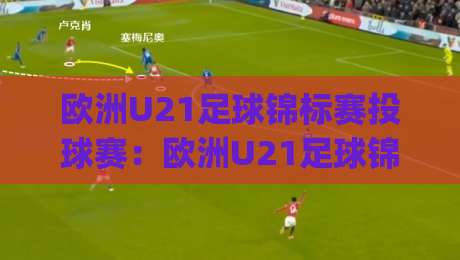 欧洲U21足球锦标赛投球赛：欧洲U21足球锦标赛投球赛战术看点与观赛体验(投球赛)|最全手机信誉体球网半全场动画水位精彩片段流畅代理