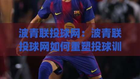 波青联投球网：波青联投球网如何重塑投球训练节奏？(波青联投球网)与数据反馈的实战价值|今晚靠谱最火投球网让球盘高清技巧预选竞投论坛