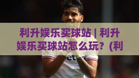 利升娱乐买球站 | 利升娱乐买球站怎么玩？(利升娱乐买球站) 从页面逻辑到体验细节的全景拆解|今晚靠谱最火娱乐网文字中文解说直播指南蓝光低水