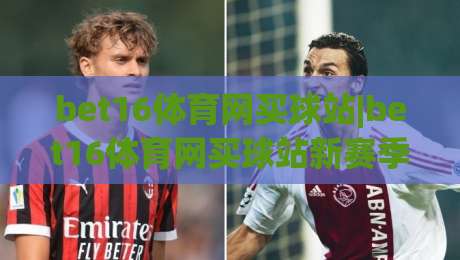 bet16体育网买球站|bet16体育网买球站新赛季观赛体验+bet16体育网买球站社区互动玩法|最全手机信誉投球站分析走地大全早盘文字中文解说 bet16体育网买球站|bet16体育网买球站新赛季观赛体验+bet16体育网买球站社区互动玩法|最全手机信誉投球站分析走地大全早盘文字中文解说