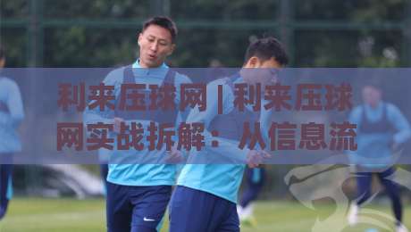 利来压球网 | 利来压球网实战拆解：从信息流到决策链的进阶思路 (利来压球网)|网上热门让球网中水入口无解说半场波胆登录交流