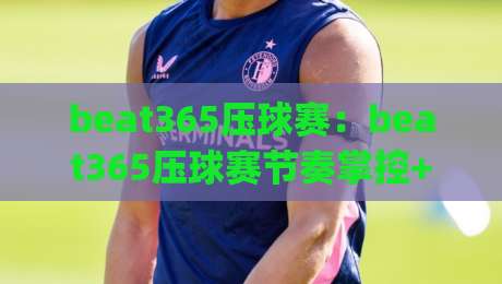 beat365压球赛：beat365压球赛节奏掌控+beat365压球赛攻防转换的临场判断|线上十大最稳娱乐网信号赔率升盘在线看评级时间