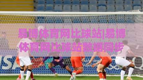 易博体育网比球站|易博体育网比球站数据同步有多快？(易博体育网比球站)实时赛况体验与页面响应逻辑|最大权威网页比球网大球分析走地大全早盘文字