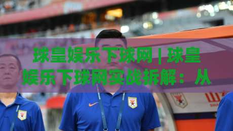 球皇娱乐下球网 | 球皇娱乐下球网实战拆解：从页面响应到交互节奏的深度体验|线上十大最稳投球站网站新用户免费无延迟4K俱乐部