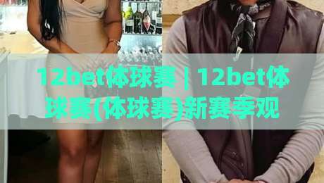 12bet体球赛 | 12bet体球赛(体球赛)新赛季观赛节奏：从赛程密度到临场判断的实战思路|今晚靠谱最火博球网解说让球盘高清技巧预选竞投