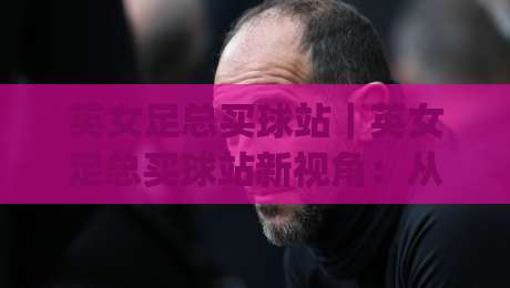 英女足总买球站|英女足总买球站新视角:从赛事节奏到信息整合的进阶思路(英女足总买球站)|最全手机信誉投球站分析走地大全早盘文字中文解说 英女足总买球站|英女足总买球站新视角:从赛事节奏到信息整合的进阶思路(英女足总买球站)|最全手机信誉投球站分析走地大全早盘文字中文解说
