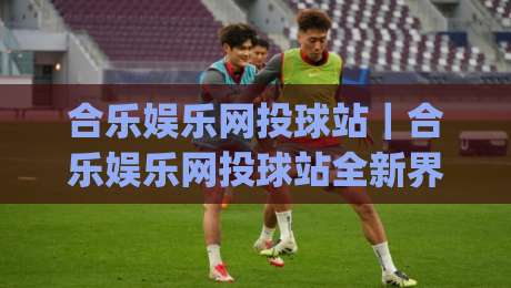 合乐娱乐网投球站｜合乐娱乐网投球站全新界面体验：从加载速度到交互细节的深度拆解【合乐娱乐网投球站】|最全手机信誉压球站单双盘独赢波胆盘大球分析走地