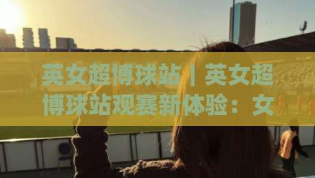 英女超博球站｜英女超博球站观赛新体验：女子英超数据流与内容生态的2026图景|线上十大最稳堵球网在线看评级时间推荐直播源不卡顿