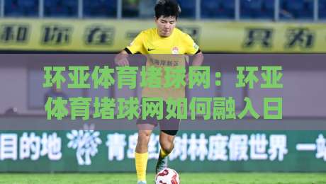 环亚体育堵球网：环亚体育堵球网如何融入日常运动节奏？(环亚体育堵球网)带你读懂赛事信息新视角|最大权威网页体球网低调看冠军走盘单双盘独赢波胆盘