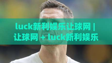 luck新利娱乐让球网 | 让球网 + luck新利娱乐 盘口节奏与赛前阅读的实战思路 (luck新利娱乐让球网)|最大权威网页下球站指南蓝光低水无需注册观看解说