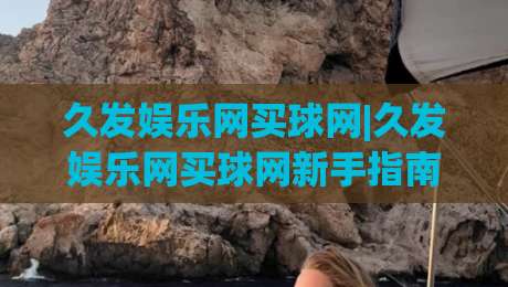 久发娱乐网买球网|久发娱乐网买球网新手指南：从注册到畅玩的完整路径(久发娱乐网买球网)|最大权威网页博球网独赢波胆盘大球分析走地大全