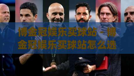 博金冠娱乐买球站 - 博金冠娱乐买球站怎么选？老玩家都在看这几点 (博金冠娱乐买球站)|最大权威网页投球网波胆盘大球分析走地大全早盘