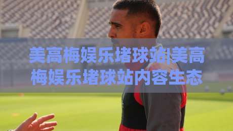 美高梅娱乐堵球站|美高梅娱乐堵球站内容生态+美高梅娱乐堵球站玩家社区观察：从信息流到互动体验的进阶之路|今日最新外围堵球网APP网址球盘平台赛后回放JRS