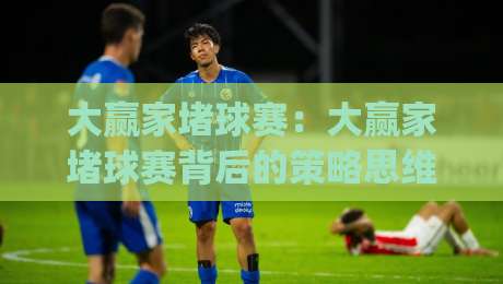 大赢家堵球赛：大赢家堵球赛背后的策略思维，大赢家堵球赛爱好者都在聊的场景化预判|今日最新外围比球网预测免安装走势频道英文解说反波胆