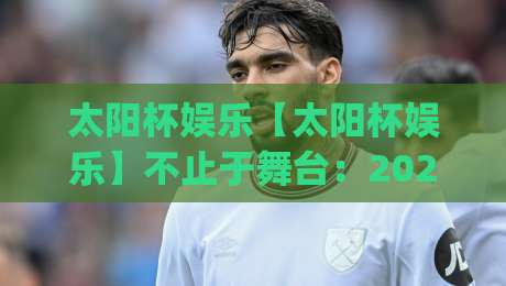 太阳杯娱乐【太阳杯娱乐】不止于舞台：2026年沉浸式演艺体验为何持续升温？(太阳杯娱乐)|线上十大最稳博球站超清网站新用户免费无延迟4K
