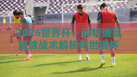 2026世界杯：科特迪瓦压球战术解析与世俱杯体育比球趋势