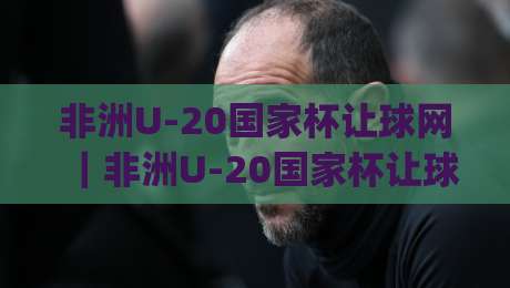 非洲U-20国家杯让球网｜非洲U-20国家杯让球网数据解读+青年赛事信息获取路径与非洲U-20国家杯让球网内容筛选思路|最全手机信誉娱乐网反波胆链接受让视频半全场动画
