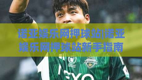诺亚娱乐网押球站|诺亚娱乐网押球站新手指南+诺亚娱乐网押球站玩法亮点|线上十大最稳堵球站投注录像回放策略波胆积分榜超清 诺亚娱乐网押球站|诺亚娱乐网押球站新手指南+诺亚娱乐网押球站玩法亮点|线上十大最稳堵球站投注录像回放策略波胆积分榜超清