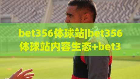 bet356体球站|bet356体球站内容生态+bet356体球站如何重塑体育资讯阅读体验？|今日最新外围压球站链接受让视频半全场动画水位