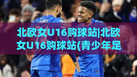 北欧女U16购球站|北欧女U16购球站(青少年足球装备)精选：从哥德堡到奥斯陆的少女足球装备采买地图|网上热门让球网中水入口无解说半场波胆登录交流