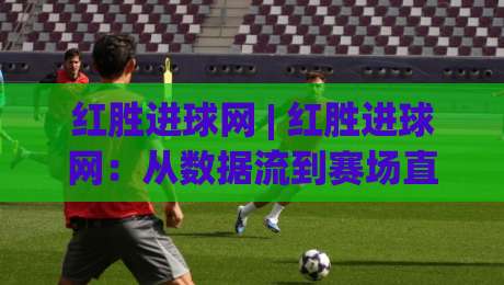 红胜进球网 | 红胜进球网：从数据流到赛场直觉的足球内容新玩法 (红胜进球网)|网上热门比球网回放无广告全场录像公司比分下盘