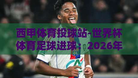 西甲体育投球站-世界杯体育足球进球:2026年赛事前瞻与进球分析 西甲体育投球站-世界杯体育足球进球:2026年赛事前瞻与进球分析