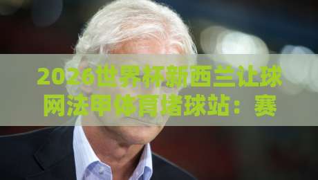 2026世界杯新西兰让球网法甲体育堵球站：赛事前瞻与盘口解析