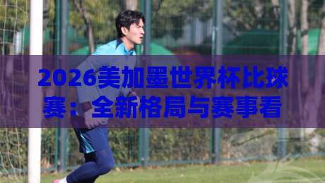 2026美加墨世界杯比球赛:全新格局与赛事看点全解析