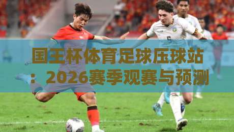 国王杯体育足球压球站:2026赛季观赛与预测全攻略