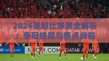 2026英超比球赛全解析:争冠格局与焦点战前瞻