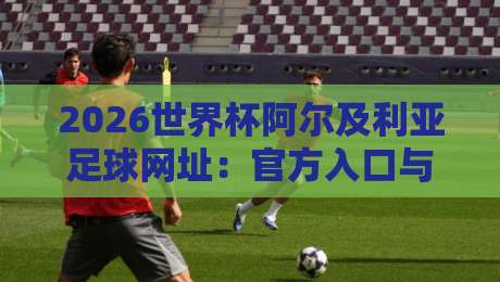 2026世界杯阿尔及利亚足球网址:官方入口与观赛指南