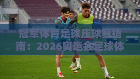 冠军体育足球压球赛指南:2026奥运会足球体育球盘站深度解析