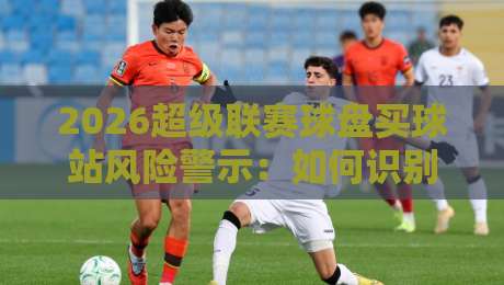 2026超级联赛球盘买球站风险警示：如何识别正规平台？