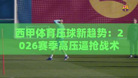西甲体育压球新趋势:2026赛季高压逼抢战术全面解读