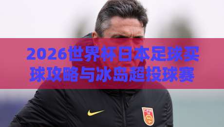 2026世界杯日本足球买球攻略与冰岛超投球赛分析