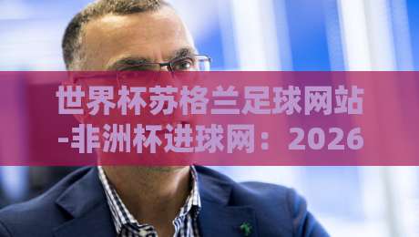 世界杯苏格兰足球网站-非洲杯进球网:2026年足球盛宴全解析