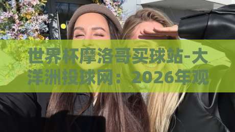 世界杯摩洛哥买球站-大洋洲投球网：2026年观赛投注指南