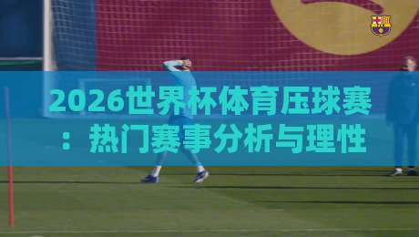 2026世界杯体育压球赛：热门赛事分析与理性投注指南