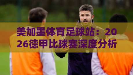 美加墨体育足球站:2026德甲比球赛深度分析与观赛指南 美加墨体育足球站:2026德甲比球赛深度分析与观赛指南