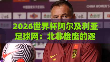 2026世界杯阿尔及利亚足球网：北非雄鹰的逐梦征程