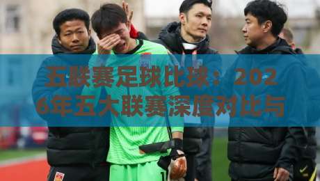 五联赛足球比球:2026年五大联赛深度对比与观赛指南 五联赛足球比球:2026年五大联赛深度对比与观赛指南