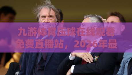 九游体育压球在线观看免费直播站，2026年最全观赛指南与实用技巧