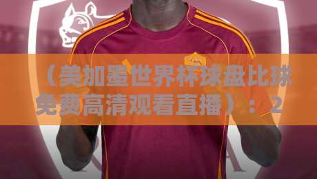 (美加墨世界杯球盘比球免费高清观看直播):2026年最新观赛指南,这些渠道让你不错过每一粒进球 (美加墨世界杯球盘比球免费高清观看直播):2026年最新观赛指南,这些渠道让你不错过每一粒进球