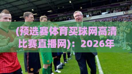 (预选赛体育买球网高清比赛直播网)：2026年球迷必知的三大实用攻略
