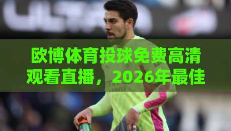 欧博体育投球免费高清观看直播,2026年最佳观赛指南(欧博体育) 欧博体育投球免费高清观看直播,2026年最佳观赛指南(欧博体育)