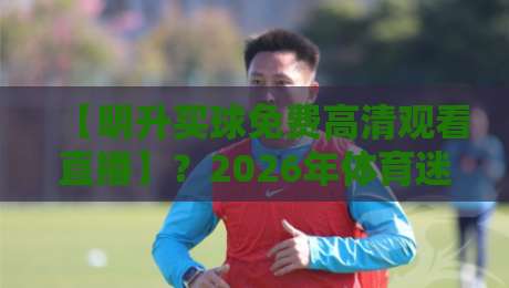 【明升买球免费高清观看直播】?2026年体育迷必看的三大观赛误区与避坑指南 【明升买球免费高清观看直播】?2026年体育迷必看的三大观赛误区与避坑指南