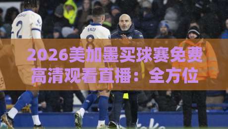 2026美加墨买球赛免费高清观看直播：全方位观赛指南与平台推荐
