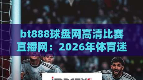 bt888球盘网高清比赛直播网：2026年体育迷必备的高清观赛新选择